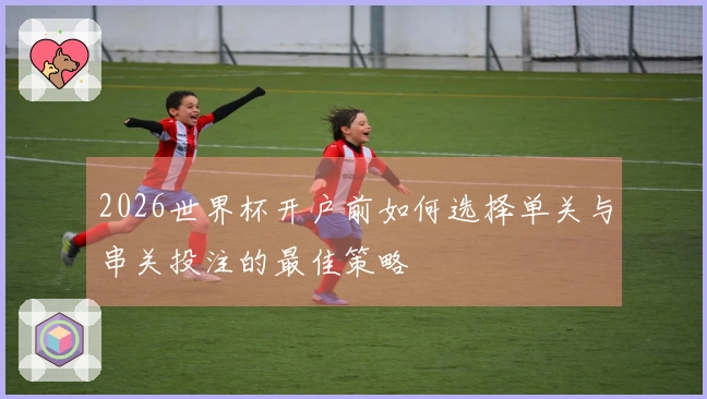 2026世界杯开户前如何选择单关与串关投注的最佳策略