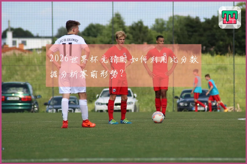 2026世界杯竞猜时如何利用比分数据分析赛前形势？