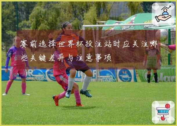 赛前选择世界杯投注站时应关注哪些关键差异与注意事项